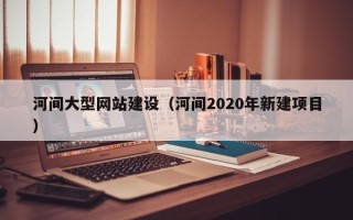 海西河间大型网站建设（河间2020年新建项目）