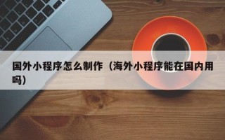 海西国外小程序怎么制作（海外小程序能在国内用吗）