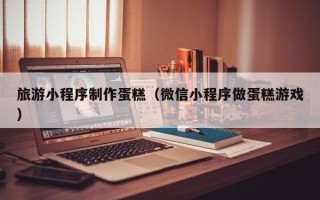 海西旅游小程序制作蛋糕（微信小程序做蛋糕游戏）